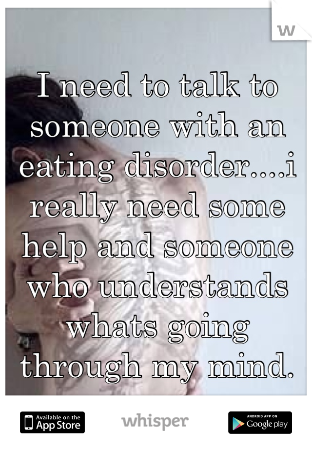 I need to talk to someone with an eating disorder....i really need some help and someone who understands whats going through my mind.