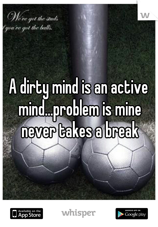 A dirty mind is an active mind...problem is mine never takes a break