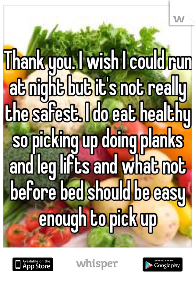 Thank you. I wish I could run at night but it's not really the safest. I do eat healthy so picking up doing planks and leg lifts and what not before bed should be easy enough to pick up