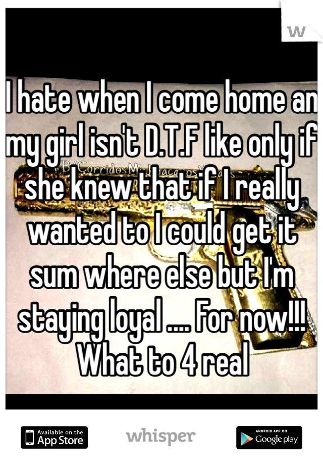 I hate when I come home an my girl isn't D.T.F like only if she knew that if I really wanted to I could get it sum where else but I'm staying loyal .... For now!!! What to 4 real