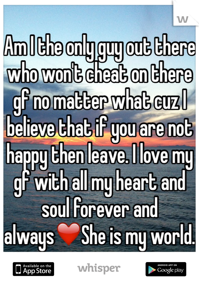 Am I the only guy out there who won't cheat on there gf no matter what cuz I believe that if you are not happy then leave. I love my gf with all my heart and soul forever and always❤️She is my world.