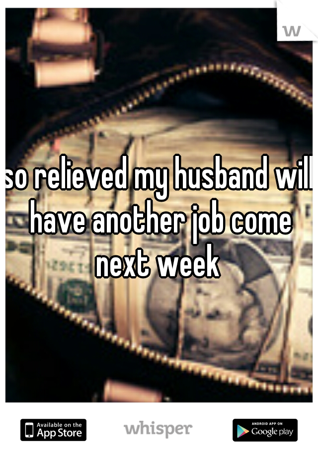 so relieved my husband will have another job come next week 