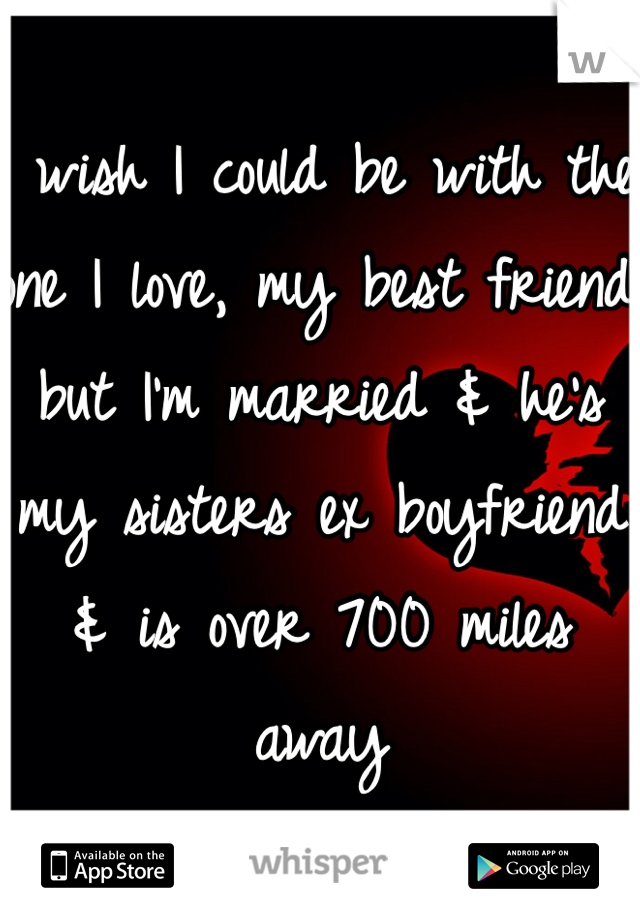 I wish I could be with the one I love, my best friend but I'm married & he's my sisters ex boyfriend & is over 700 miles away 