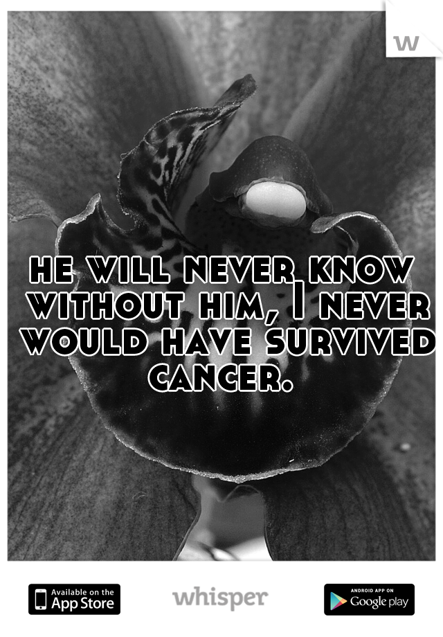 he will never know without him, I never would have survived cancer. 