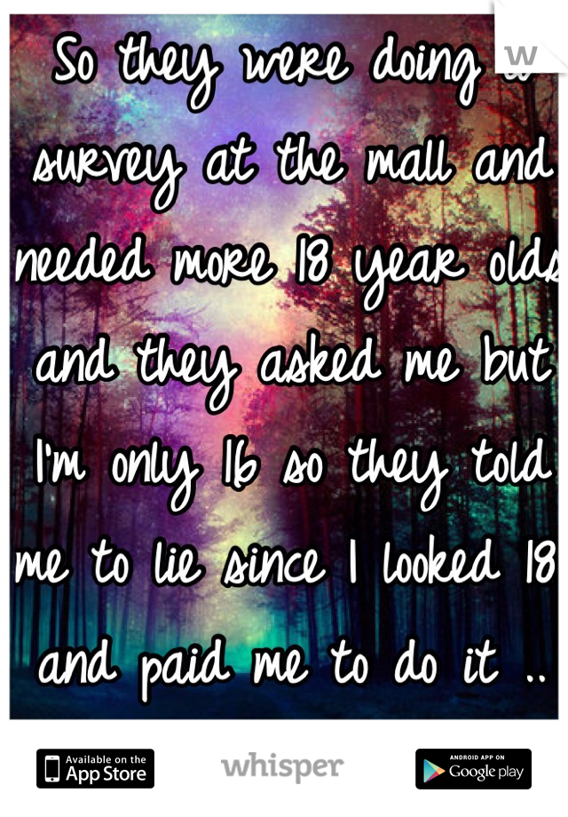 So they were doing a survey at the mall and needed more 18 year olds and they asked me but I'm only 16 so they told me to lie since I looked 18 and paid me to do it .. Oh wellll