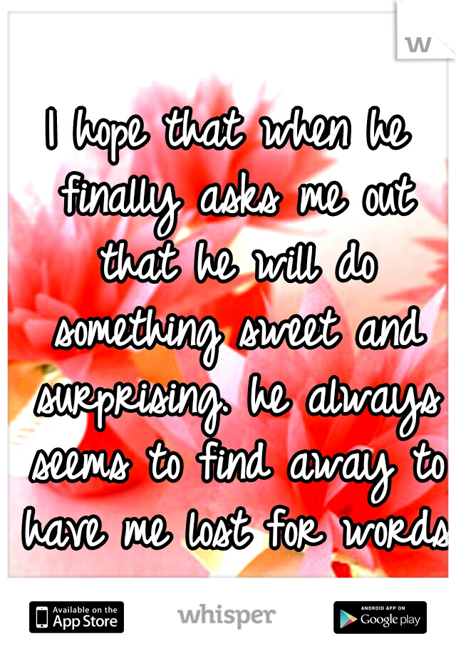 I hope that when he finally asks me out that he will do something sweet and surprising. he always seems to find away to have me lost for words