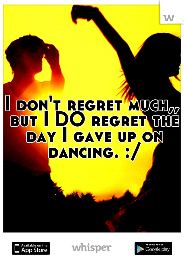 I don't regret much,, but I DO regret the day I gave up on dancing. :/