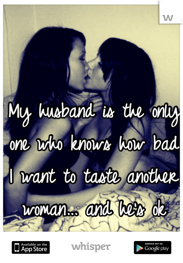 My husband is the only one who knows how bad I want to taste another woman... and he's ok with that. 