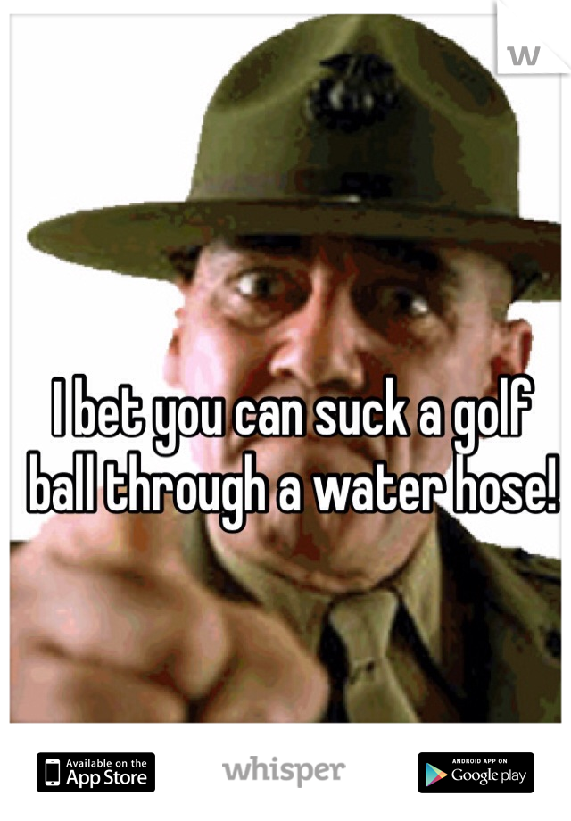 I bet you can suck a golf ball through a water hose!