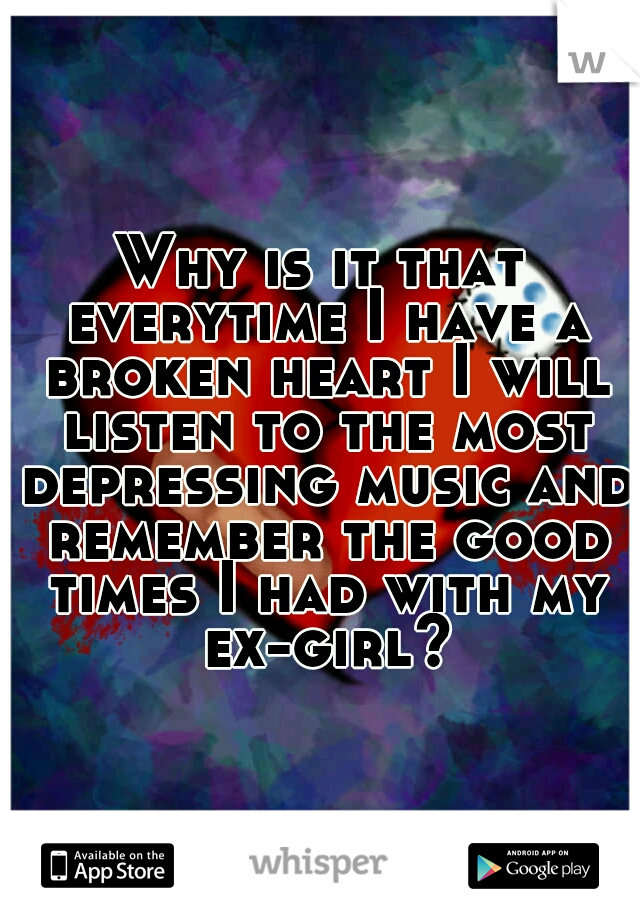 Why is it that everytime I have a broken heart I will listen to the most depressing music and remember the good times I had with my ex-girl?