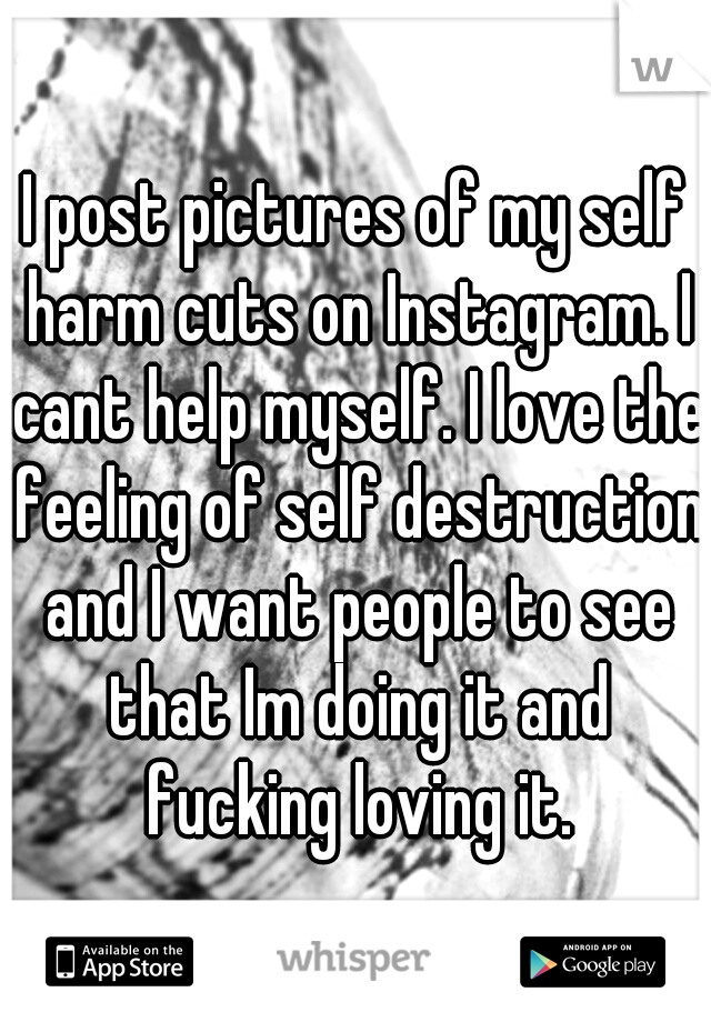 I post pictures of my self harm cuts on Instagram. I cant help myself. I love the feeling of self destruction and I want people to see that Im doing it and fucking loving it.