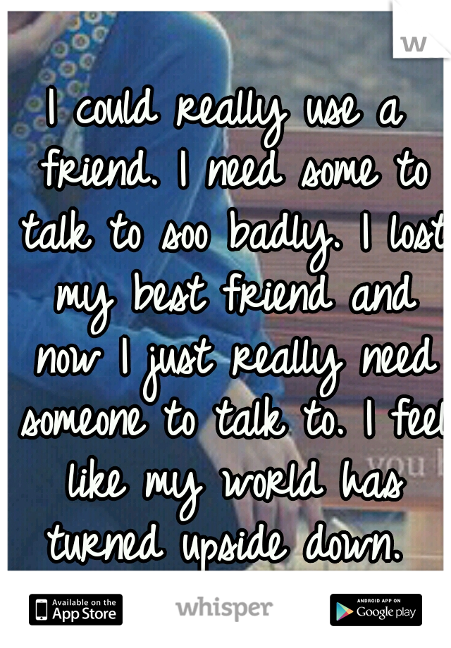 I could really use a friend. I need some to talk to soo badly. I lost my best friend and now I just really need someone to talk to. I feel like my world has turned upside down. 