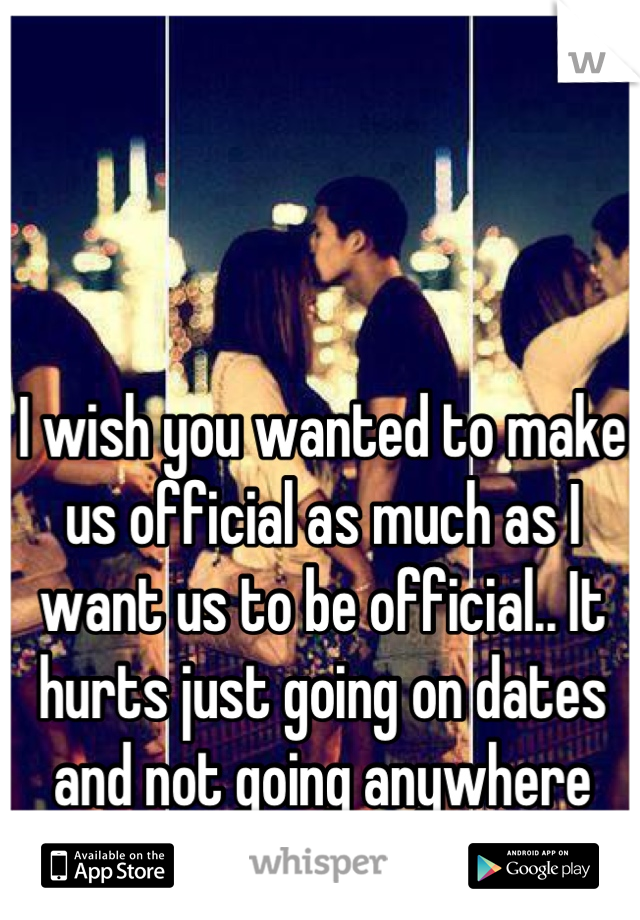 I wish you wanted to make us official as much as I want us to be official.. It hurts just going on dates and not going anywhere with it....