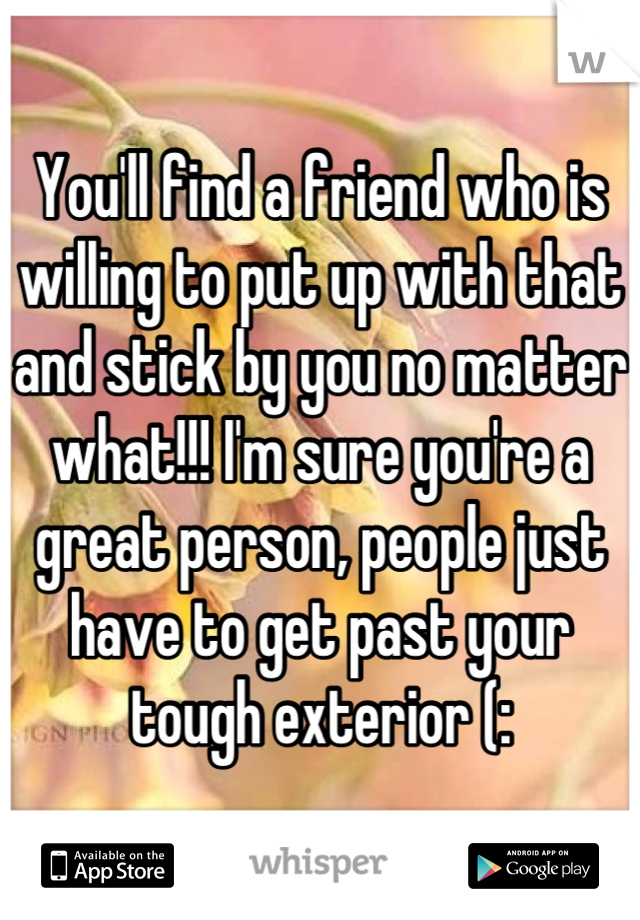 You'll find a friend who is willing to put up with that and stick by you no matter what!!! I'm sure you're a great person, people just have to get past your tough exterior (: