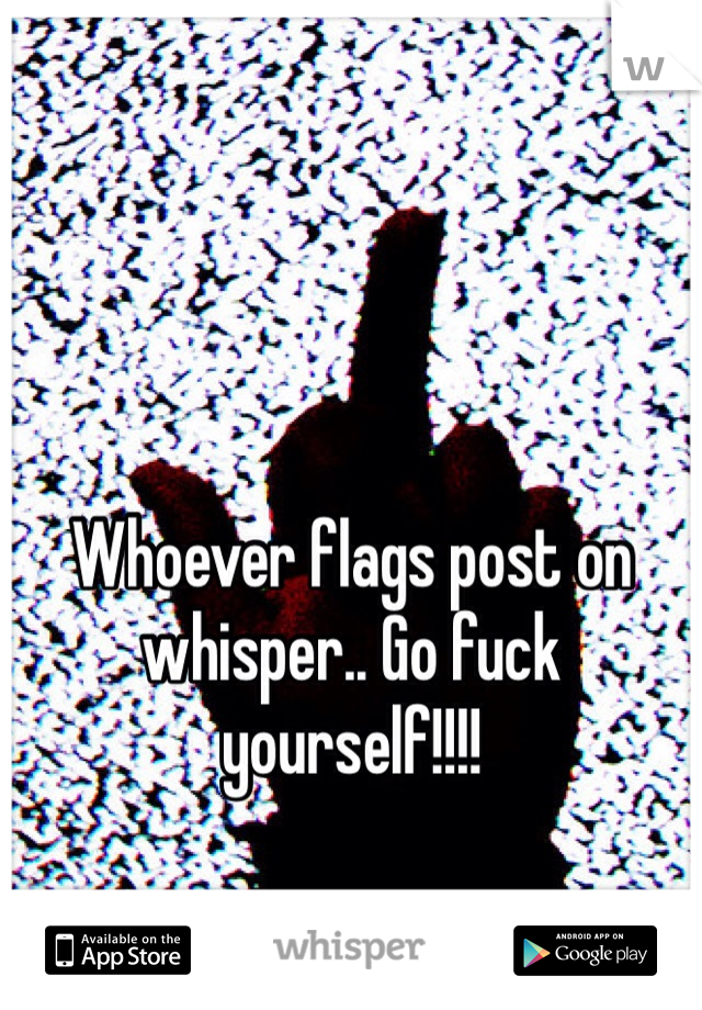 Whoever flags post on whisper.. Go fuck yourself!!!!