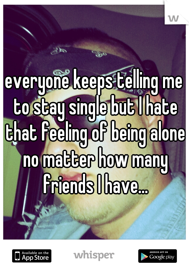 everyone keeps telling me to stay single but I hate that feeling of being alone no matter how many friends I have...