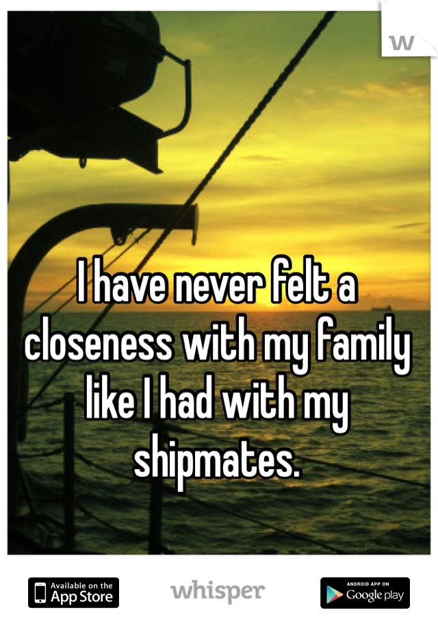 I have never felt a closeness with my family like I had with my shipmates. 