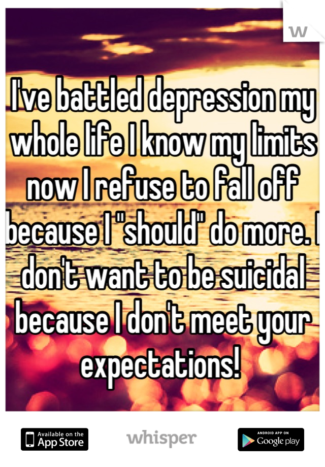 I've battled depression my whole life I know my limits now I refuse to fall off because I "should" do more. I don't want to be suicidal because I don't meet your expectations! 