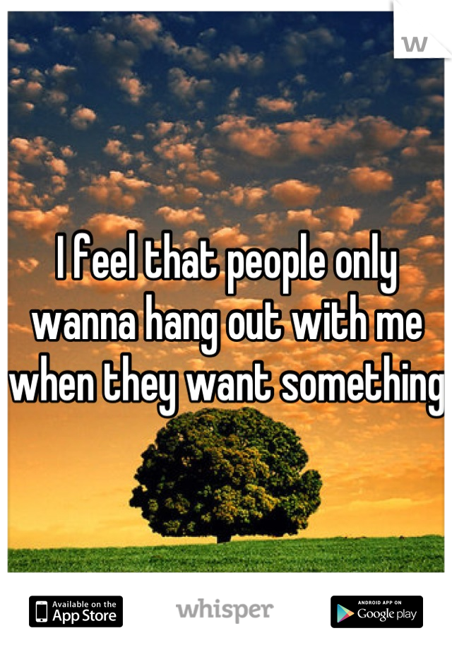 I feel that people only wanna hang out with me when they want something