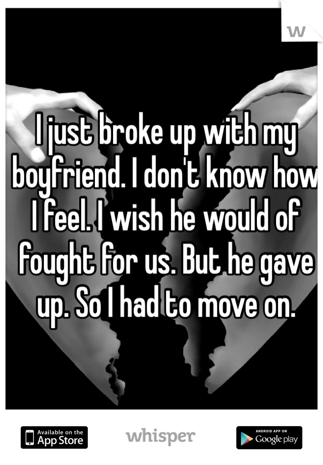 I just broke up with my boyfriend. I don't know how I feel. I wish he would of fought for us. But he gave up. So I had to move on. 