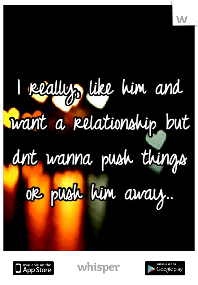 I really, like him and want a relationship but dnt wanna push things or push him away..