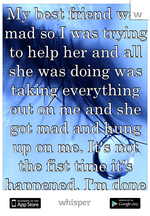 My best friend was mad so I was trying to help her and all she was doing was taking everything out on me and she got mad and hung up on me. It's not the fist time it's happened. I'm done with it.