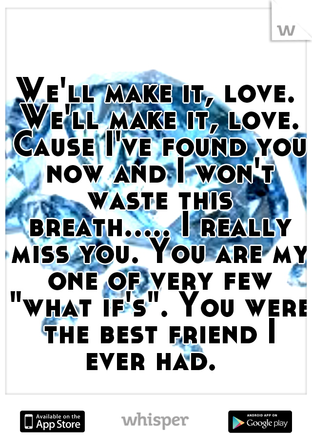 We'll make it, love. We'll make it, love. Cause I've found you now and I won't waste this breath..... I really miss you. You are my one of very few "what if's". You were the best friend I ever had.  