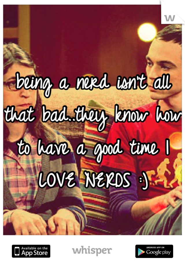 being a nerd isn't all that bad..they know how to have a good time I LOVE NERDS :)