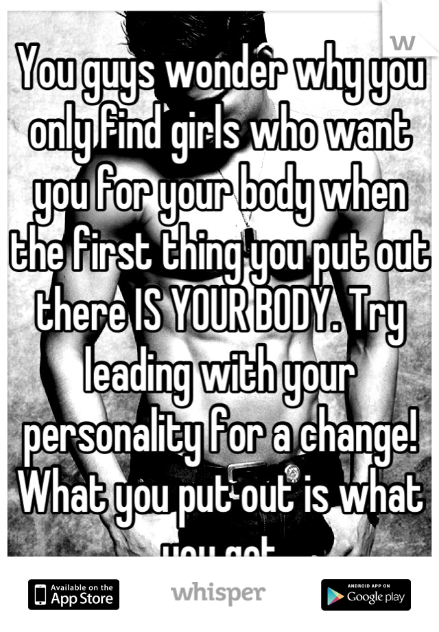 You guys wonder why you only find girls who want you for your body when the first thing you put out there IS YOUR BODY. Try leading with your personality for a change! What you put out is what you get