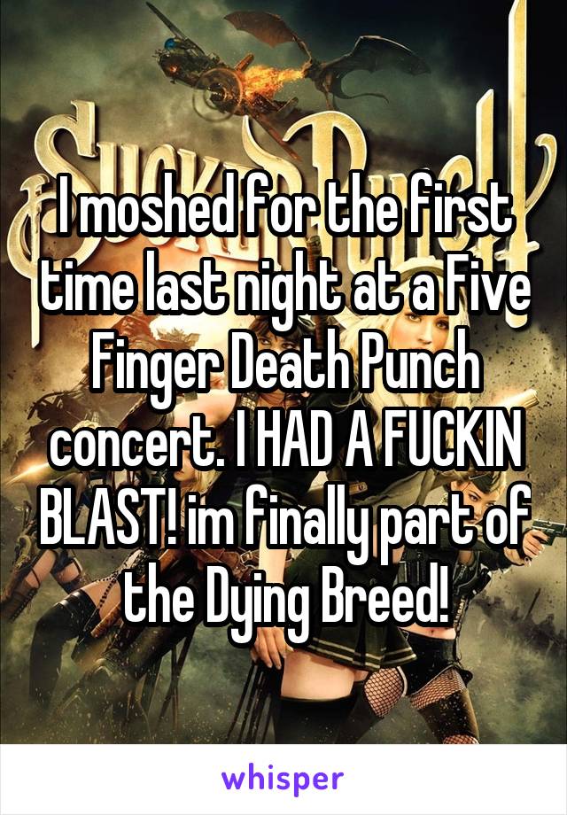 I moshed for the first time last night at a Five Finger Death Punch concert. I HAD A FUCKIN BLAST! im finally part of the Dying Breed!