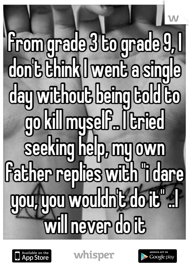 from grade 3 to grade 9, I don't think I went a single day without being told to go kill myself.. I tried seeking help, my own father replies with "i dare you, you wouldn't do it" ..I will never do it