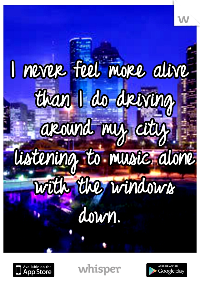 I never feel more alive than I do driving around my city listening to music alone with the windows down. 