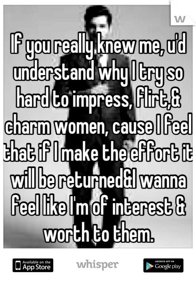 If you really knew me, u'd understand why I try so hard to impress, flirt,& charm women, cause I feel that if I make the effort it will be returned&I wanna feel like I'm of interest & worth to them.