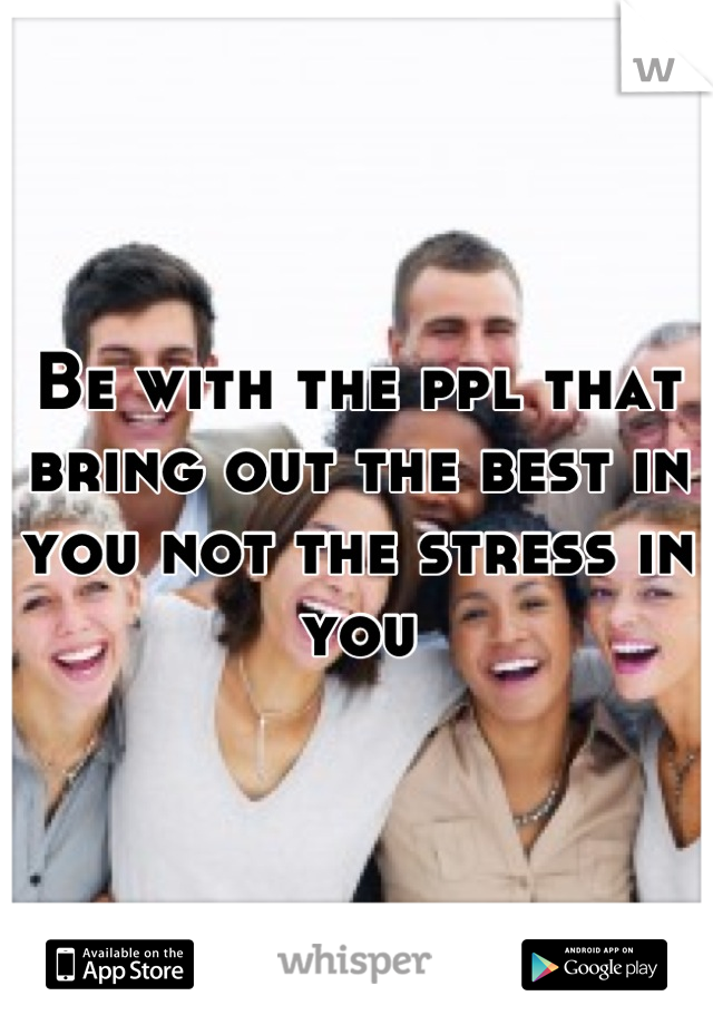 Be with the ppl that bring out the best in you not the stress in you