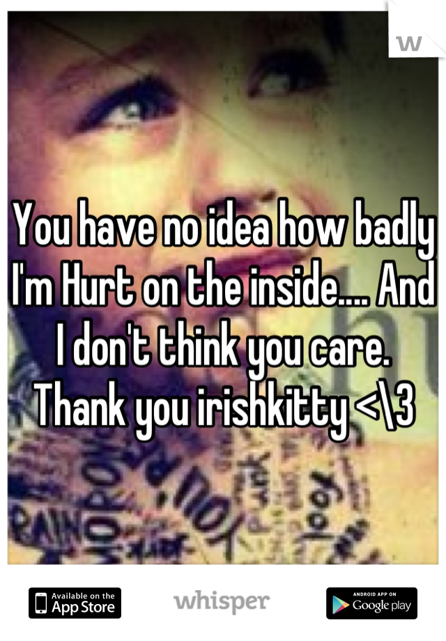 You have no idea how badly I'm Hurt on the inside.... And I don't think you care. Thank you irishkitty <\3