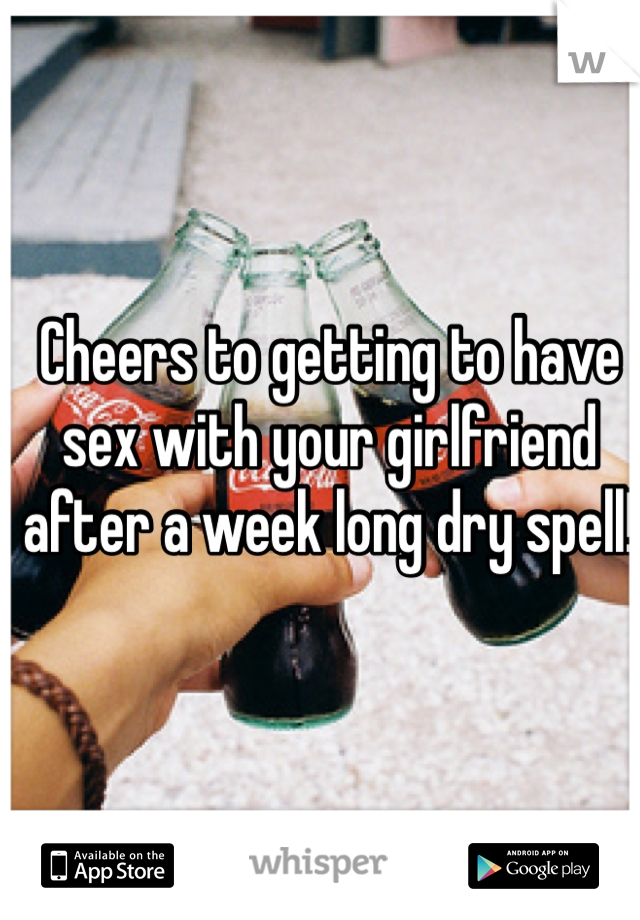 Cheers to getting to have sex with your girlfriend after a week long dry spell!