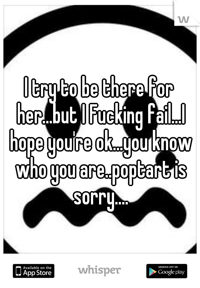 I try to be there for her...but I Fucking fail...I hope you're ok...you know who you are..poptart is sorry....