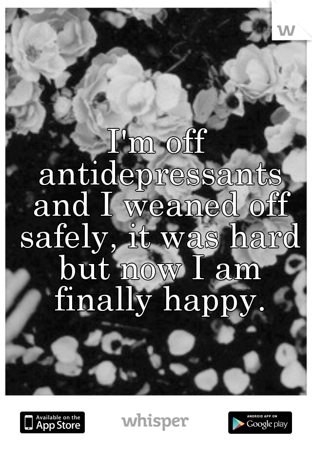 I'm off antidepressants and I weaned off safely, it was hard but now I am finally happy.