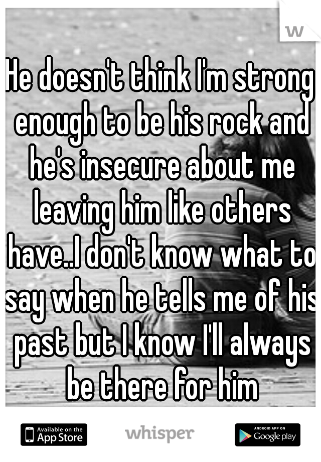 He doesn't think I'm strong enough to be his rock and he's insecure about me leaving him like others have..I don't know what to say when he tells me of his past but I know I'll always be there for him