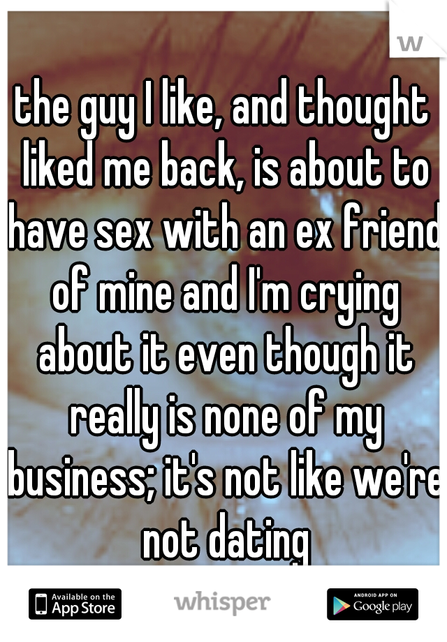 the guy I like, and thought liked me back, is about to have sex with an ex friend of mine and I'm crying about it even though it really is none of my business; it's not like we're not dating