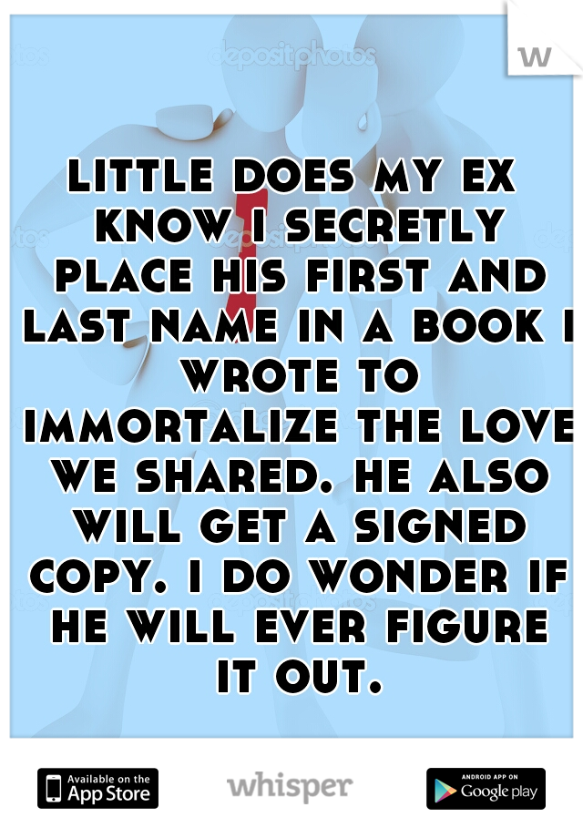 little does my ex know i secretly place his first and last name in a book i wrote to immortalize the love we shared. he also will get a signed copy. i do wonder if he will ever figure it out.