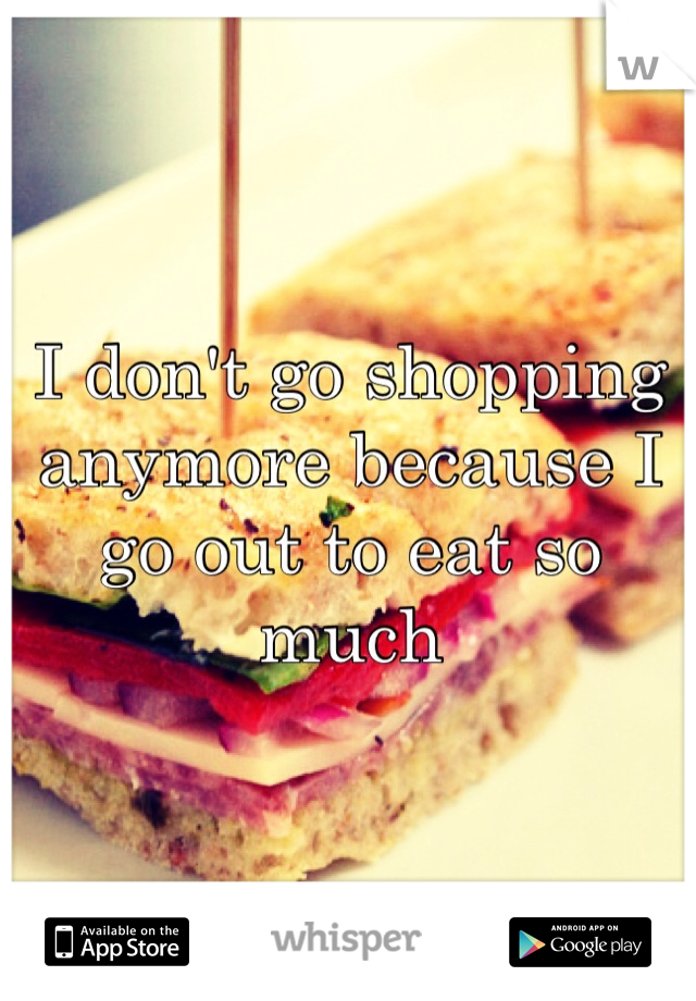 I don't go shopping anymore because I go out to eat so much 