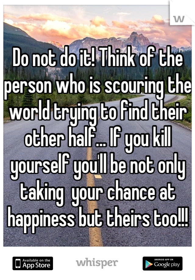 Do not do it! Think of the person who is scouring the world trying to find their other half... If you kill yourself you'll be not only taking  your chance at happiness but theirs too!!!