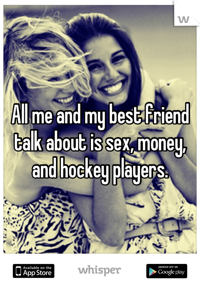 All me and my best friend talk about is sex, money, and hockey players.
