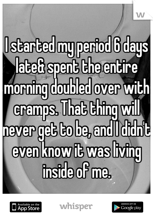 I started my period 6 days late& spent the entire morning doubled over with cramps. That thing will never get to be, and I didn't even know it was living inside of me.