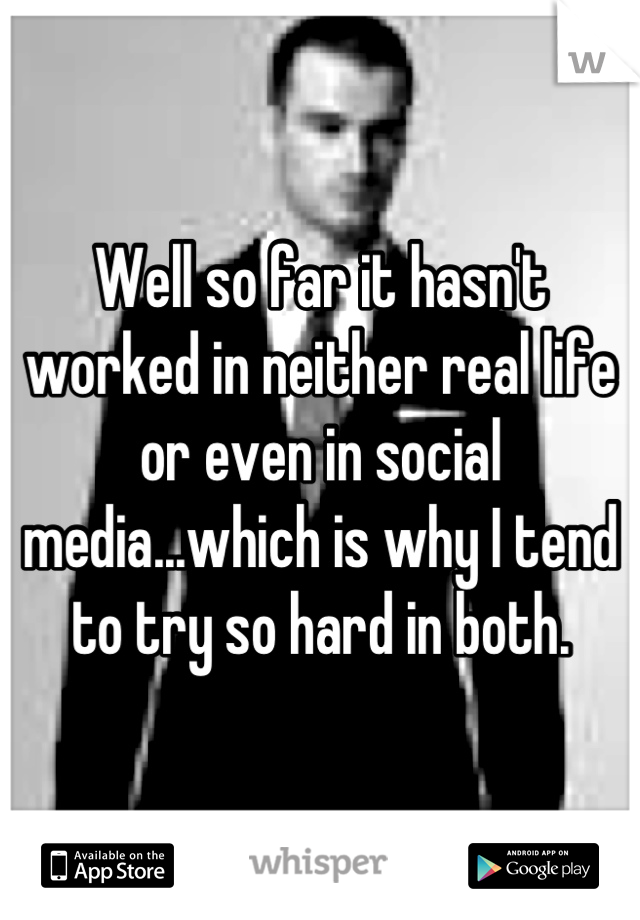 Well so far it hasn't worked in neither real life or even in social media...which is why I tend to try so hard in both.