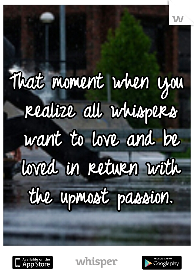 That moment when you realize all whispers want to love and be loved in return with the upmost passion.