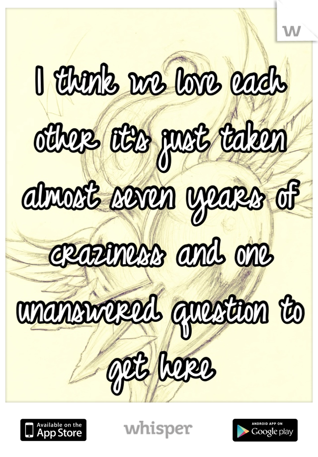 I think we love each other it's just taken almost seven years of craziness and one unanswered question to get here