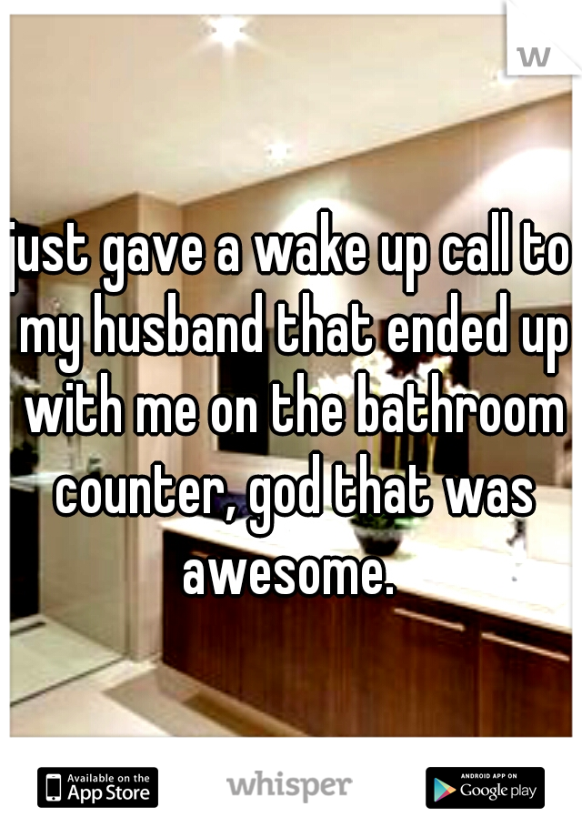 just gave a wake up call to my husband that ended up with me on the bathroom counter, god that was awesome. 