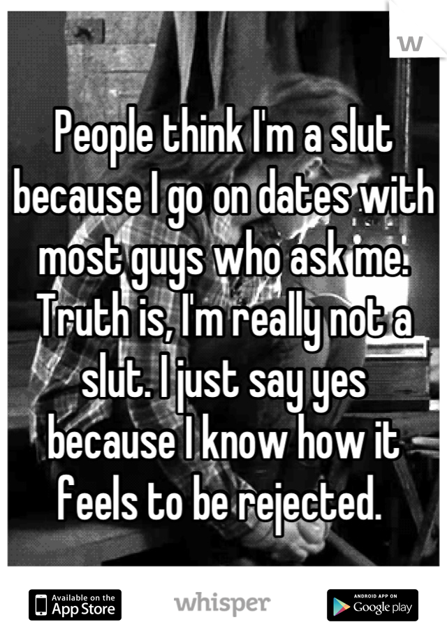 People think I'm a slut because I go on dates with most guys who ask me.  Truth is, I'm really not a slut. I just say yes 
because I know how it feels to be rejected. 